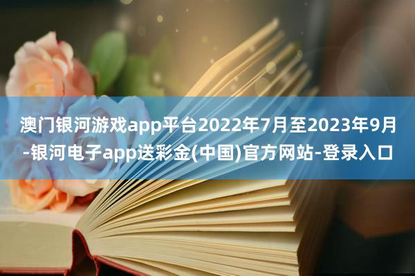 澳门银河游戏app平台2022年7月至2023年9月-银河电子app送彩金(中国)官方网站-登录入口