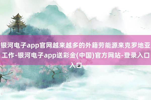 银河电子app官网越来越多的外籍劳能源来克罗地亚工作-银河电子app送彩金(中国)官方网站-登录入口