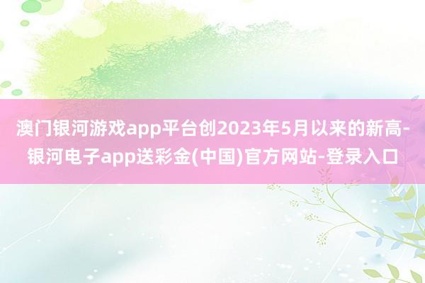 澳门银河游戏app平台创2023年5月以来的新高-银河电子app送彩金(中国)官方网站-登录入口