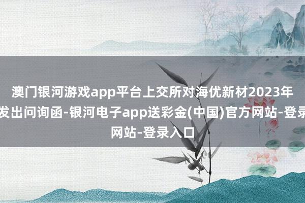 澳门银河游戏app平台上交所对海优新材2023年年报发出问询函-银河电子app送彩金(中国)官方网站-登录入口