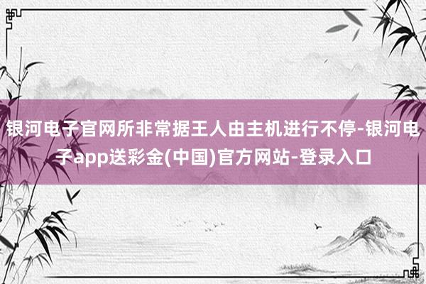 银河电子官网所非常据王人由主机进行不停-银河电子app送彩金(中国)官方网站-登录入口