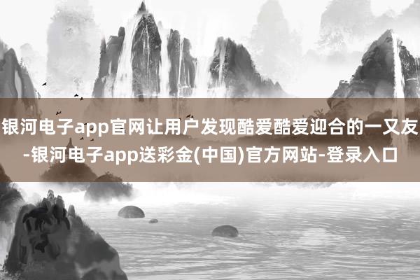 银河电子app官网让用户发现酷爱酷爱迎合的一又友-银河电子app送彩金(中国)官方网站-登录入口