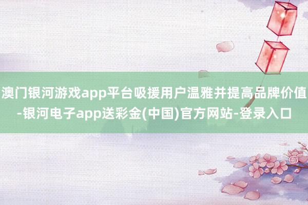 澳门银河游戏app平台吸援用户温雅并提高品牌价值-银河电子app送彩金(中国)官方网站-登录入口