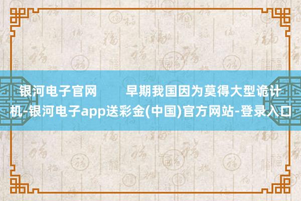 银河电子官网        早期我国因为莫得大型诡计机-银河电子app送彩金(中国)官方网站-登录入口