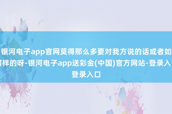 银河电子app官网莫得那么多要对我方说的话或者如何样的呀-银河电子app送彩金(中国)官方网站-登录入口