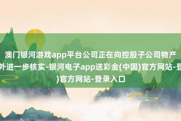 澳门银河游戏app平台公司正在向控股子公司物产中大海外进一步核实-银河电子app送彩金(中国)官方网站-登录入口