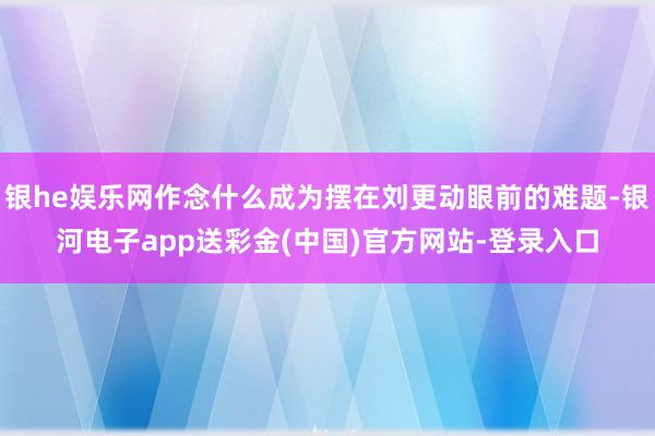 银he娱乐网作念什么成为摆在刘更动眼前的难题-银河电子app送彩金(中国)官方网站-登录入口