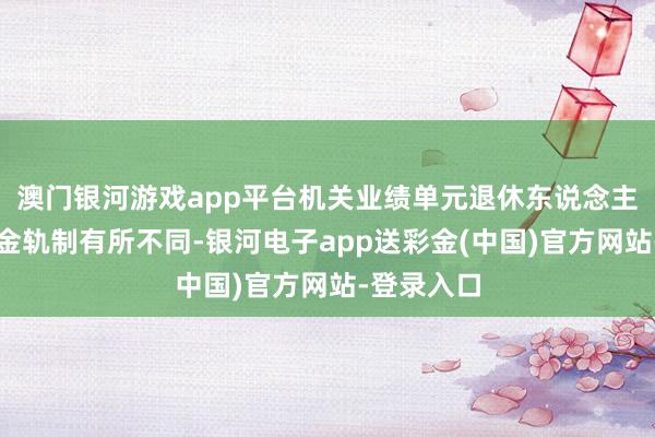 澳门银河游戏app平台机关业绩单元退休东说念主员的待业金轨制有所不同-银河电子app送彩金(中国)官方网站-登录入口