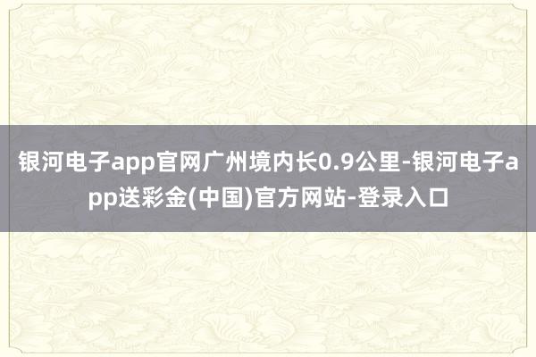 银河电子app官网广州境内长0.9公里-银河电子app送彩金(中国)官方网站-登录入口