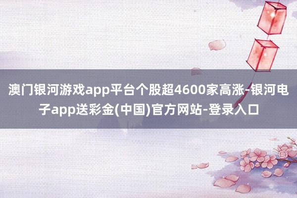 澳门银河游戏app平台个股超4600家高涨-银河电子app送彩金(中国)官方网站-登录入口