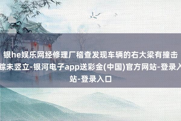 银he娱乐网经修理厂稽查发现车辆的右大梁有撞击萍踪未竖立-银河电子app送彩金(中国)官方网站-登录入口