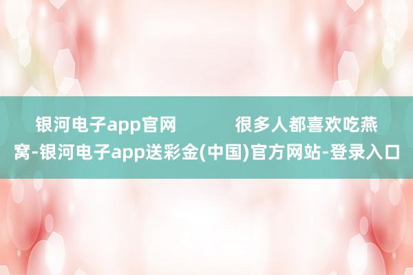 银河电子app官网            很多人都喜欢吃燕窝-银河电子app送彩金(中国)官方网站-登录入口