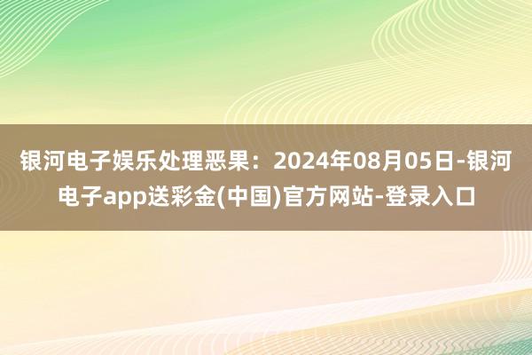 银河电子娱乐处理恶果：2024年08月05日-银河电子app送彩金(中国)官方网站-登录入口