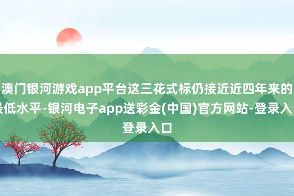 澳门银河游戏app平台这三花式标仍接近近四年来的最低水平-银河电子app送彩金(中国)官方网站-登录入口