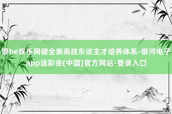 银he娱乐网健全崇高技东谈主才培养体系-银河电子app送彩金(中国)官方网站-登录入口