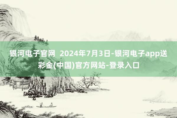 银河电子官网  2024年7月3日-银河电子app送彩金(中国)官方网站-登录入口