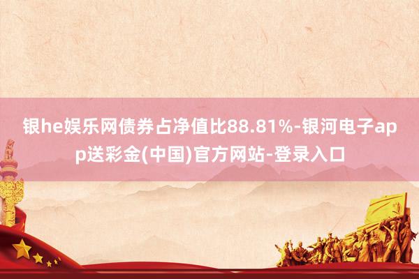 银he娱乐网债券占净值比88.81%-银河电子app送彩金(中国)官方网站-登录入口