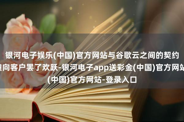 银河电子娱乐(中国)官方网站与谷歌云之间的契约使咱们莽撞向客户罢了欢跃-银河电子app送彩金(中国)官方网站-登录入口