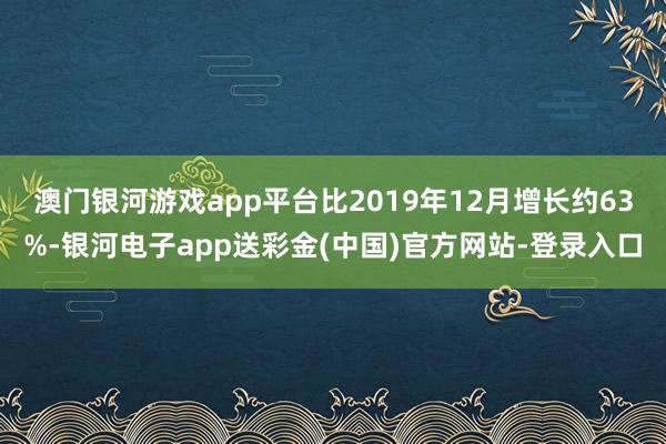 澳门银河游戏app平台比2019年12月增长约63%-银河电子app送彩金(中国)官方网站-登录入口