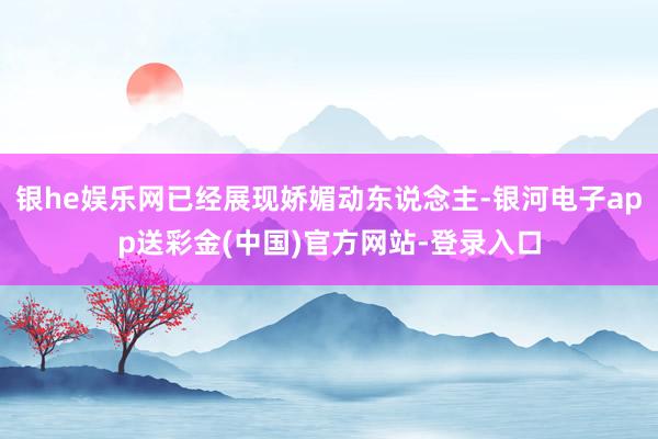 银he娱乐网已经展现娇媚动东说念主-银河电子app送彩金(中国)官方网站-登录入口