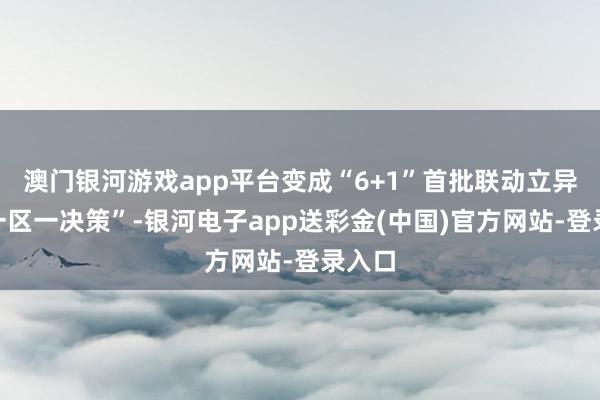 澳门银河游戏app平台变成“6+1”首批联动立异区“一区一决策”-银河电子app送彩金(中国)官方网站-登录入口