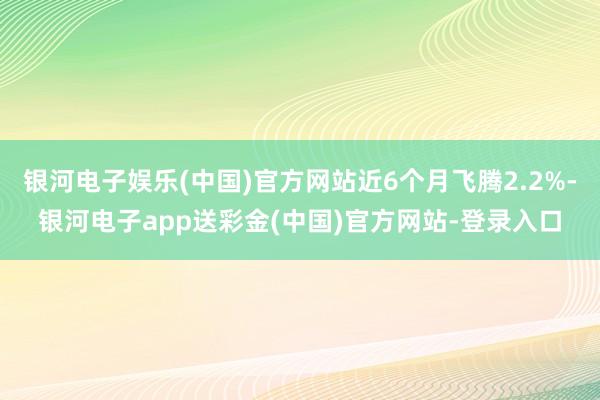 银河电子娱乐(中国)官方网站近6个月飞腾2.2%-银河电子app送彩金(中国)官方网站-登录入口