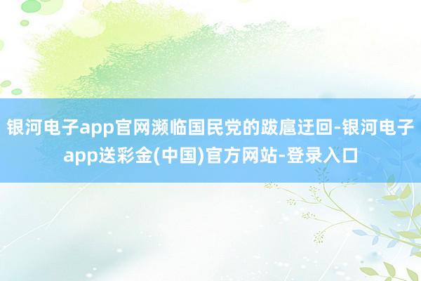 银河电子app官网濒临国民党的跋扈迂回-银河电子app送彩金(中国)官方网站-登录入口