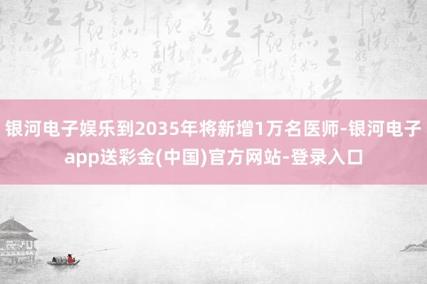 银河电子娱乐到2035年将新增1万名医师-银河电子app送彩金(中国)官方网站-登录入口