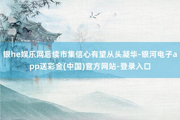 银he娱乐网后续市集信心有望从头凝华-银河电子app送彩金(中国)官方网站-登录入口