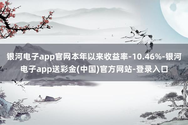 银河电子app官网本年以来收益率-10.46%-银河电子app送彩金(中国)官方网站-登录入口