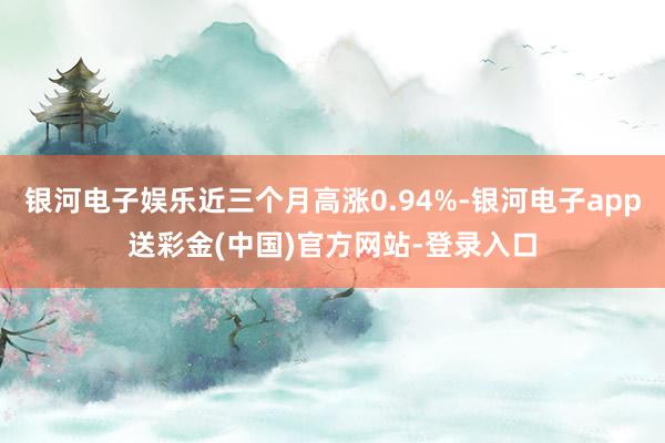 银河电子娱乐近三个月高涨0.94%-银河电子app送彩金(中国)官方网站-登录入口