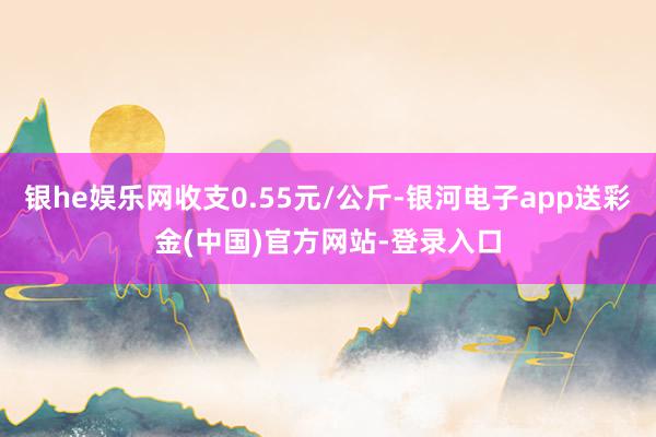 银he娱乐网收支0.55元/公斤-银河电子app送彩金(中国)官方网站-登录入口