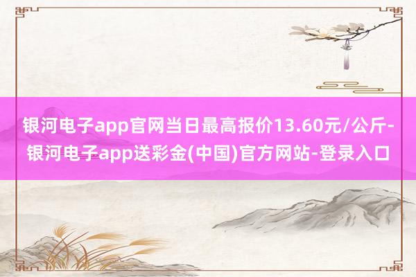 银河电子app官网当日最高报价13.60元/公斤-银河电子app送彩金(中国)官方网站-登录入口