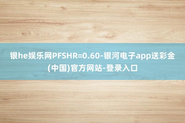 银he娱乐网PFSHR=0.60-银河电子app送彩金(中国)官方网站-登录入口