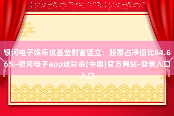 银河电子娱乐该基金财富竖立：股票占净值比84.66%-银河电子app送彩金(中国)官方网站-登录入口