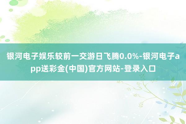 银河电子娱乐较前一交游日飞腾0.0%-银河电子app送彩金(中国)官方网站-登录入口