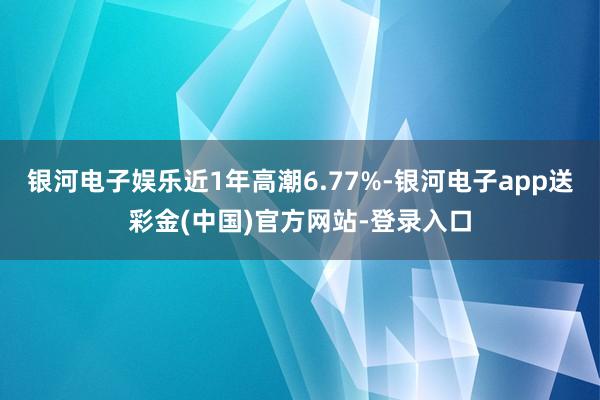 银河电子娱乐近1年高潮6.77%-银河电子app送彩金(中国)官方网站-登录入口