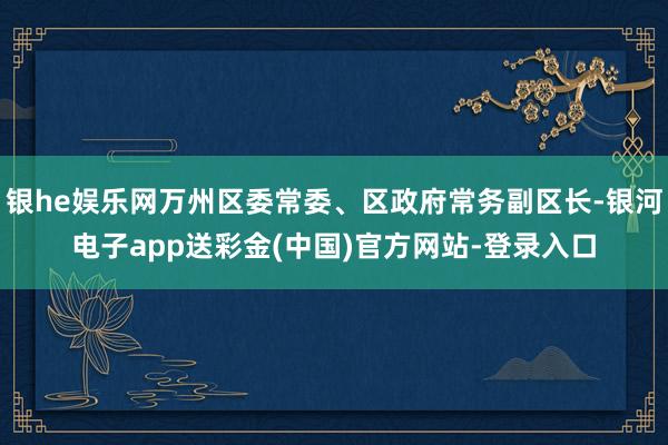 银he娱乐网万州区委常委、区政府常务副区长-银河电子app送彩金(中国)官方网站-登录入口