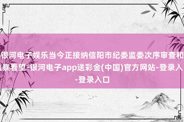 银河电子娱乐当今正接纳信阳市纪委监委次序审查和监察看望-银河电子app送彩金(中国)官方网站-登录入口