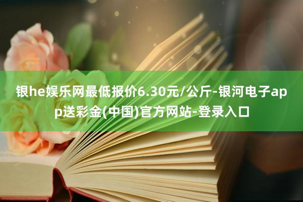 银he娱乐网最低报价6.30元/公斤-银河电子app送彩金(中国)官方网站-登录入口