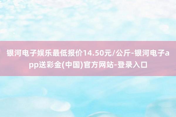 银河电子娱乐最低报价14.50元/公斤-银河电子app送彩金(中国)官方网站-登录入口