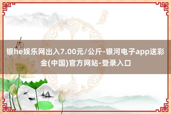 银he娱乐网出入7.00元/公斤-银河电子app送彩金(中国)官方网站-登录入口