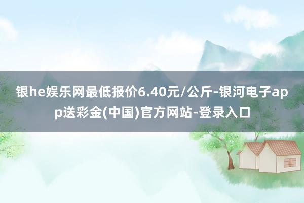 银he娱乐网最低报价6.40元/公斤-银河电子app送彩金(中国)官方网站-登录入口