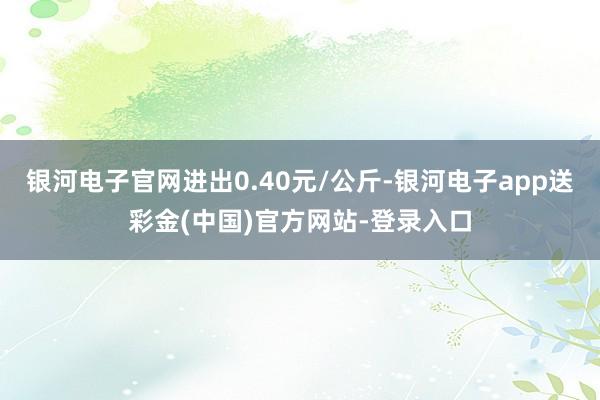 银河电子官网进出0.40元/公斤-银河电子app送彩金(中国)官方网站-登录入口