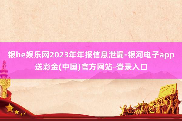 银he娱乐网2023年年报信息泄漏-银河电子app送彩金(中国)官方网站-登录入口