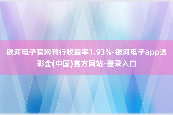 银河电子官网刊行收益率1.93%-银河电子app送彩金(中国)官方网站-登录入口