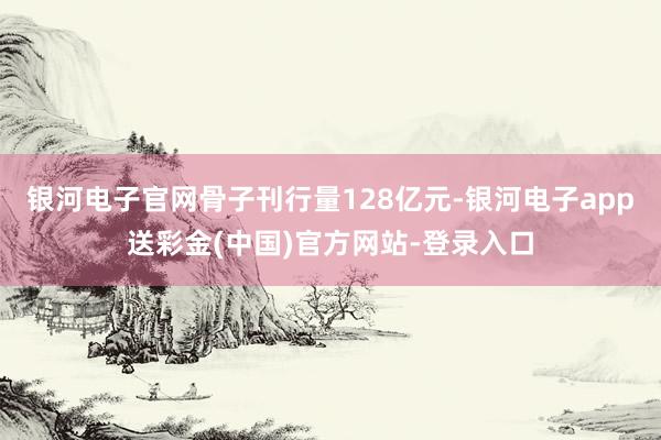 银河电子官网骨子刊行量128亿元-银河电子app送彩金(中国)官方网站-登录入口