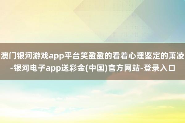 澳门银河游戏app平台笑盈盈的看着心理鉴定的萧凌-银河电子app送彩金(中国)官方网站-登录入口