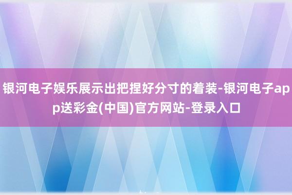 银河电子娱乐展示出把捏好分寸的着装-银河电子app送彩金(中国)官方网站-登录入口