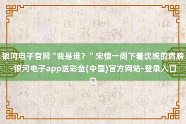 银河电子官网“我是谁？”宋恒一阁下着沈婉的肩膀-银河电子app送彩金(中国)官方网站-登录入口